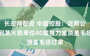 长宏网配资 中超控股：近期公司接到某火箭单位40套推力室顶盖毛坯订单