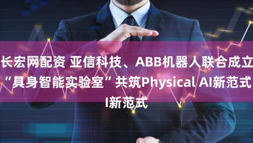 长宏网配资 亚信科技、ABB机器人联合成立“具身智能实验室”共筑Physical AI新范式