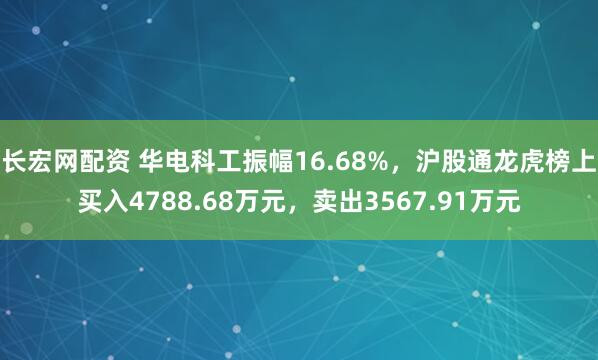 长宏网配资 华电科工振幅16.68%，沪股通龙虎榜上买入4788.68万元，卖出3567.91万元