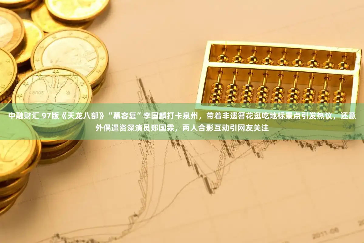 中融财汇 97版《天龙八部》“慕容复”李国麟打卡泉州，带着非遗簪花逛吃地标景点引发热议，还意外偶遇资深演员郑国霖，两人合影互动引网友关注