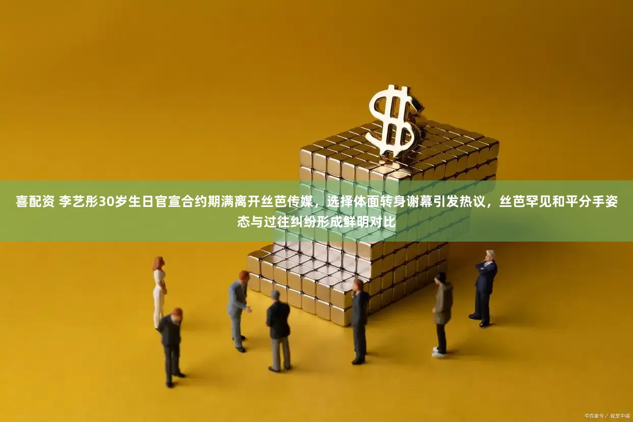 喜配资 李艺彤30岁生日官宣合约期满离开丝芭传媒，选择体面转身谢幕引发热议，丝芭罕见和平分手姿态与过往纠纷形成鲜明对比