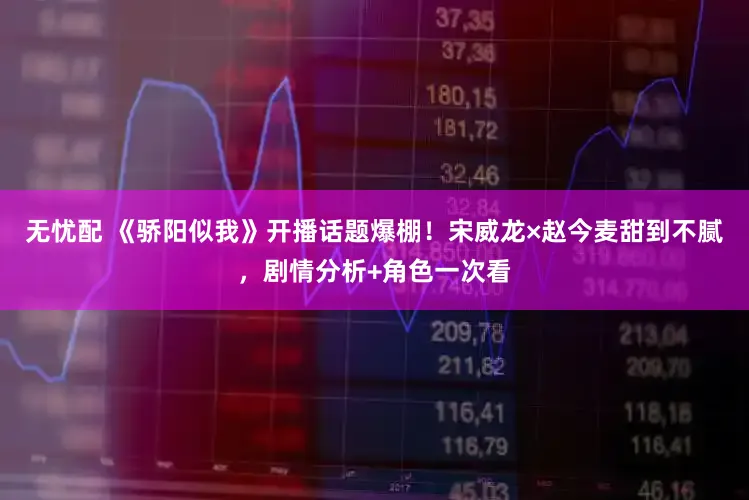 无忧配 《骄阳似我》开播话题爆棚！宋威龙×赵今麦甜到不腻，剧情分析+角色一次看