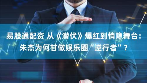 易股通配资 从《潜伏》爆红到悄隐舞台：朱杰为何甘做娱乐圈“逆行者”？