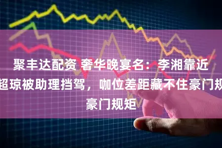 聚丰达配资 奢华晚宴名：李湘靠近何超琼被助理挡驾，咖位差距藏不住豪门规矩