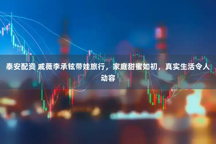 泰安配资 戚薇李承铉带娃旅行，家庭甜蜜如初，真实生活令人动容