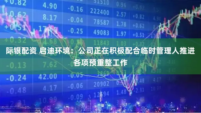 际银配资 启迪环境:公司正在积极配合临时管理人推进各项预重整工作