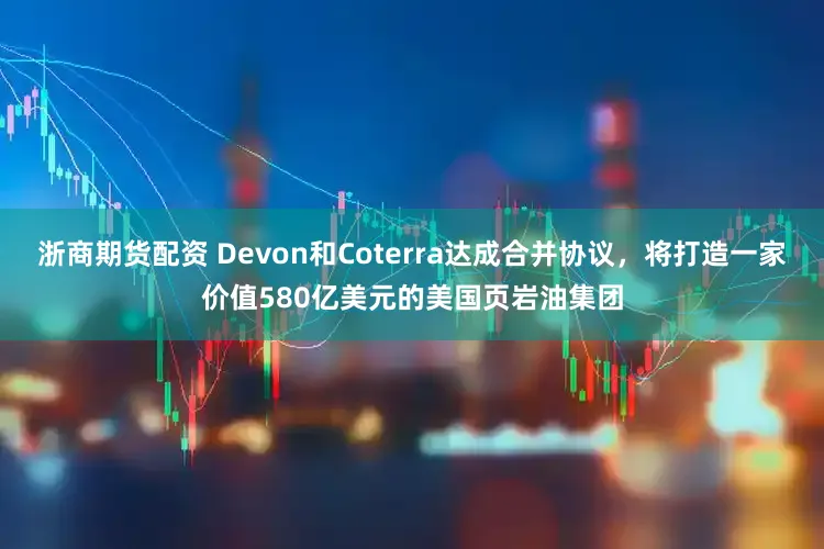 浙商期货配资 Devon和Coterra达成合并协议，将打造一家价值580亿美元的美国页岩油集团