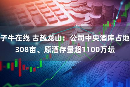 子牛在线 古越龙山：公司中央酒库占地308亩、原酒存量超1100万坛