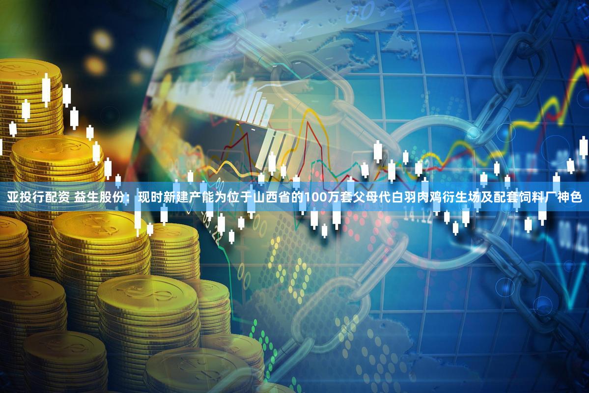 亚投行配资 益生股份：现时新建产能为位于山西省的100万套父母代白羽肉鸡衍生场及配套饲料厂神色