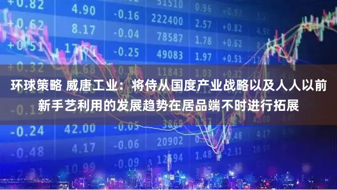 环球策略 威唐工业：将侍从国度产业战略以及人人以前新手艺利用的发展趋势在居品端不时进行拓展