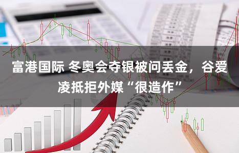 富港国际 冬奥会夺银被问丢金，谷爱凌抵拒外媒“很造作”