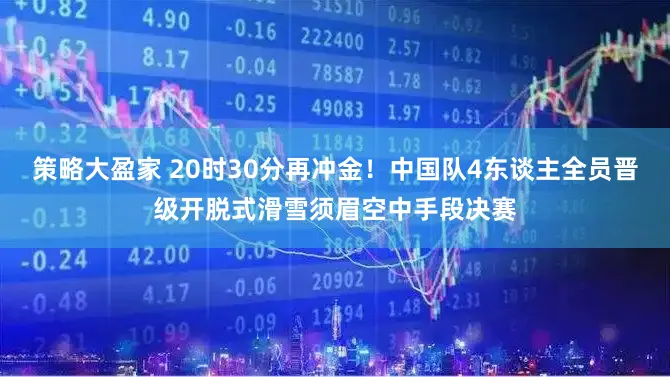 策略大盈家 20时30分再冲金！中国队4东谈主全员晋级开脱式滑雪须眉空中手段决赛