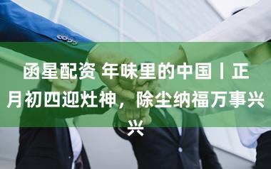 函星配资 年味里的中国丨正月初四迎灶神，除尘纳福万事兴