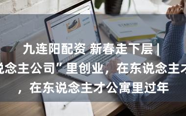 九连阳配资 新春走下层 | ​在“一东说念主公司”里创业，在东说念主才公寓里过年