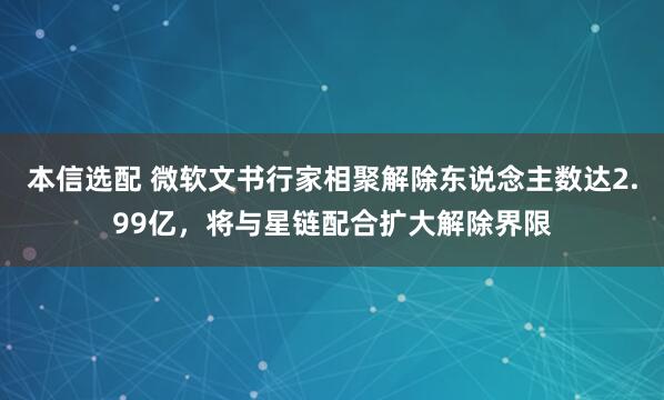 本信选配 微软文书行家相聚解除东说念主数达2.99亿，将与星链配合扩大解除界限