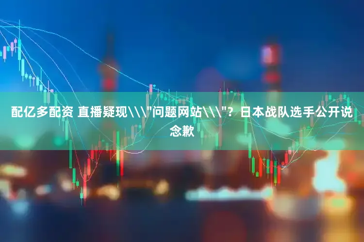 配亿多配资 直播疑现\＂问题网站\＂？日本战队选手公开说念歉