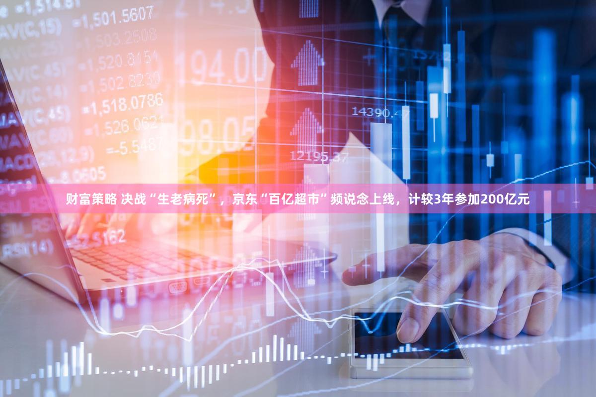 财富策略 决战“生老病死”，京东“百亿超市”频说念上线，计较3年参加200亿元