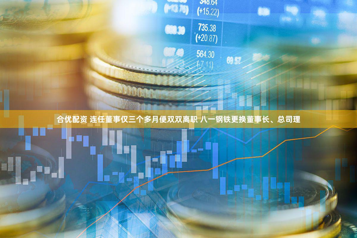 合优配资 连任董事仅三个多月便双双离职 八一钢铁更换董事长、总司理