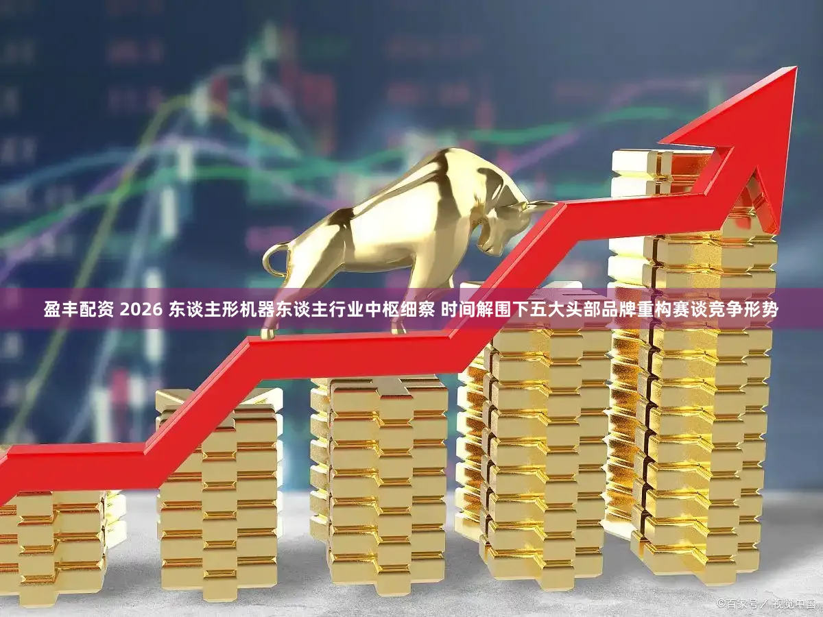盈丰配资 2026 东谈主形机器东谈主行业中枢细察 时间解围下五大头部品牌重构赛谈竞争形势