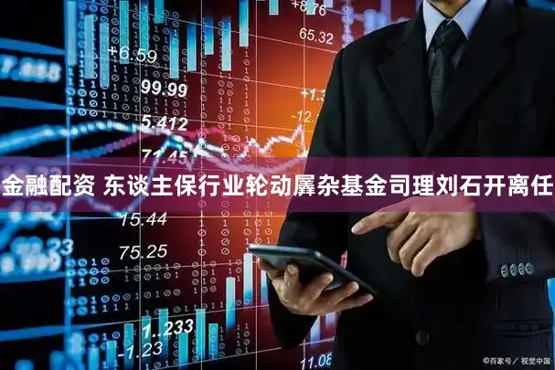 金融配资 东谈主保行业轮动羼杂基金司理刘石开离任