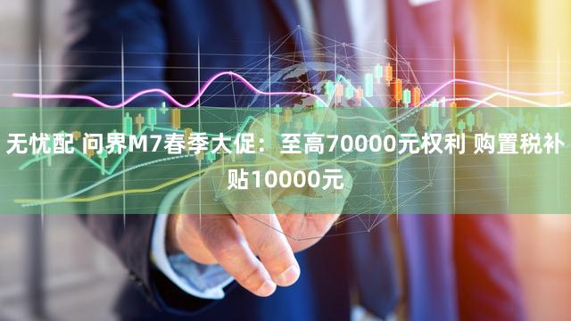 无忧配 问界M7春季大促：至高70000元权利 购置税补贴10000元