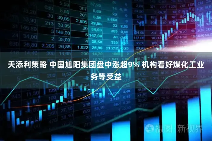 天添利策略 中国旭阳集团盘中涨超9% 机构看好煤化工业务等受益