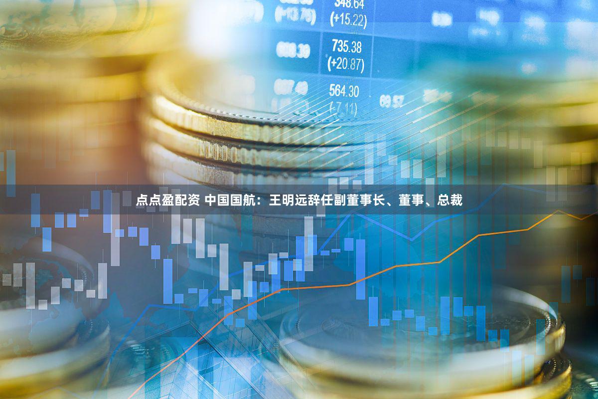 点点盈配资 中国国航：王明远辞任副董事长、董事、总裁