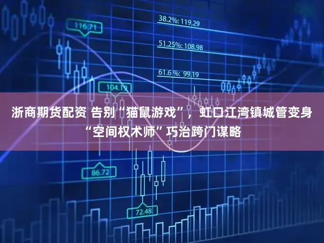 浙商期货配资 告别“猫鼠游戏”，虹口江湾镇城管变身“空间权术师”巧治跨门谋略