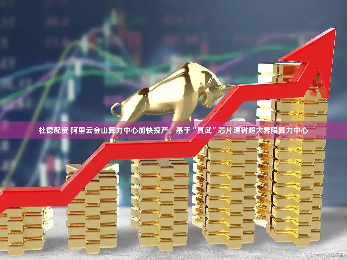 杜德配资 阿里云金山算力中心加快投产，基于“真武”芯片建树超大界限算力中心