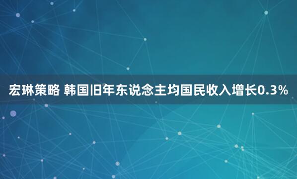 宏琳策略 韩国旧年东说念主均国民收入增长0.3%