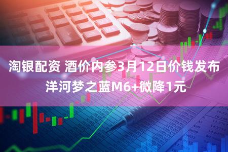 淘银配资 酒价内参3月12日价钱发布 洋河梦之蓝M6+微降1元