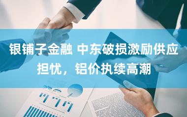 银铺子金融 中东破损激励供应担忧，铝价执续高潮