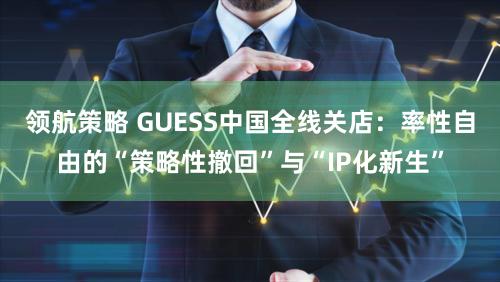 领航策略 GUESS中国全线关店：率性自由的“策略性撤回”与“IP化新生”