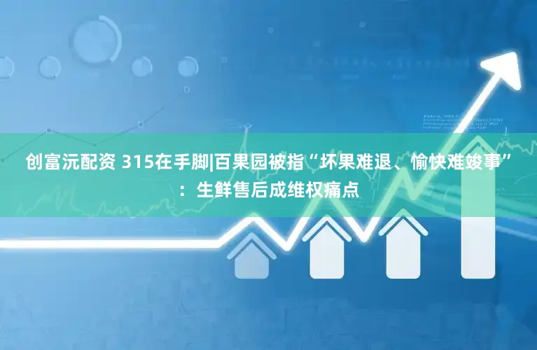 创富沅配资 315在手脚|百果园被指“坏果难退、愉快难竣事”：生鲜售后成维权痛点