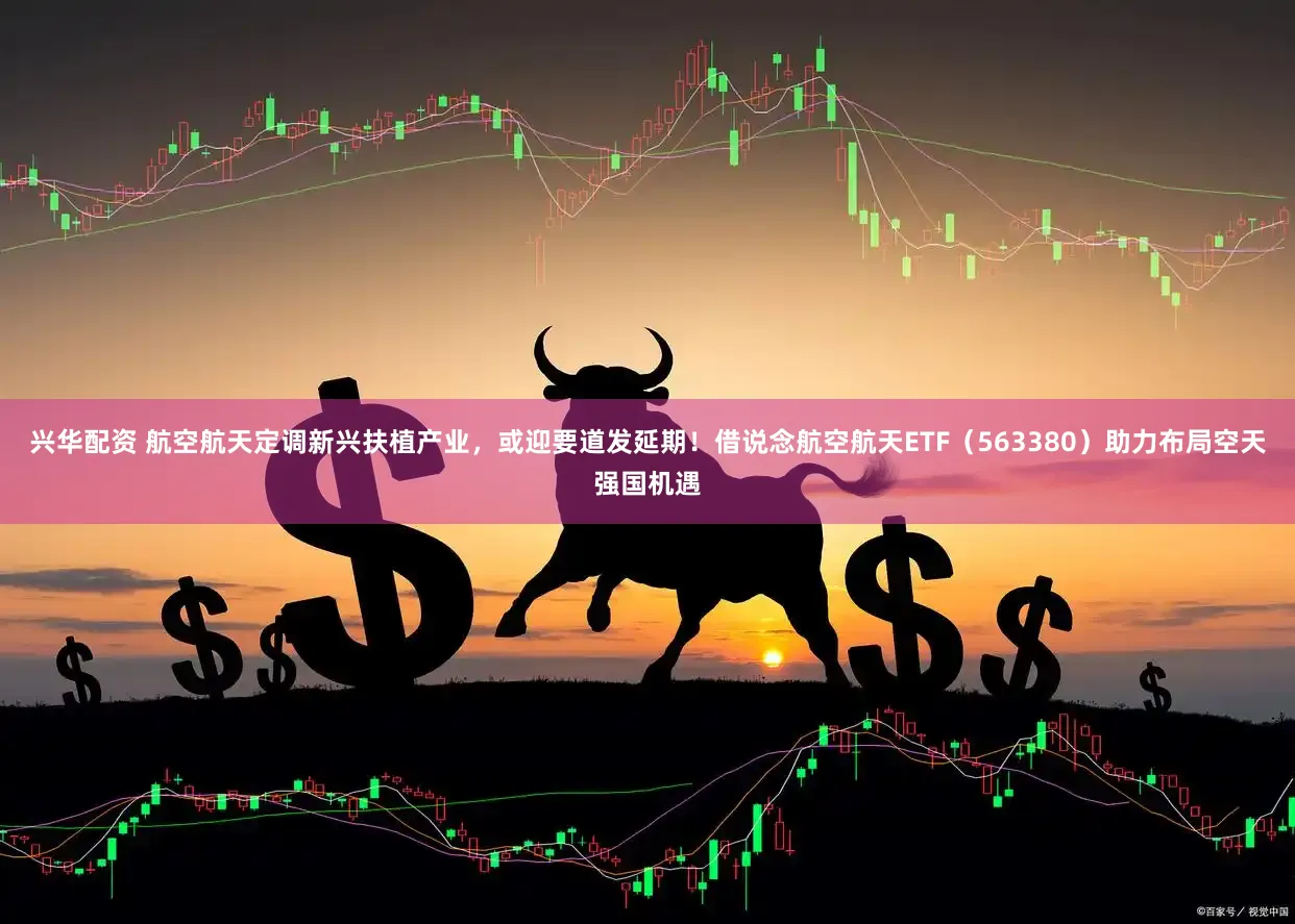 兴华配资 航空航天定调新兴扶植产业，或迎要道发延期！借说念航空航天ETF（563380）助力布局空天强国机遇