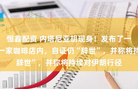 恒鑫配资 内塔尼亚胡现身！发布了一段视频，身处一家咖啡店内，自证仍“辞世”，并称将持续对伊朗行径