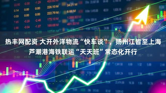 热丰网配资 大开外洋物流“快车谈”，扬州江皆至上海芦潮港海铁联运“天天班”常态化开行
