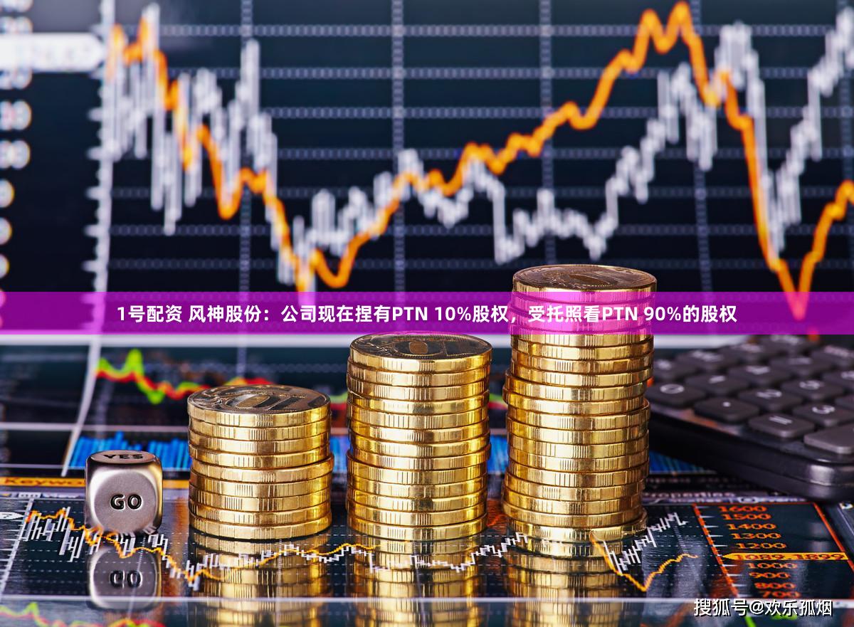1号配资 风神股份：公司现在捏有PTN 10%股权，受托照看PTN 90%的股权