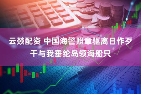 云燚配资 中国海警照章驱离日作歹干与我垂纶岛领海船只