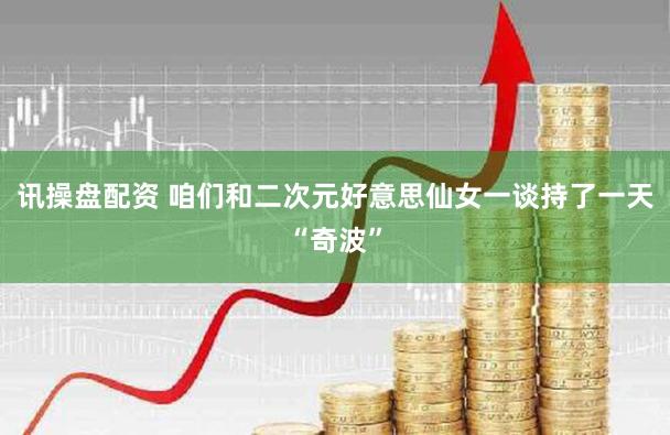 讯操盘配资 咱们和二次元好意思仙女一谈持了一天“奇波”