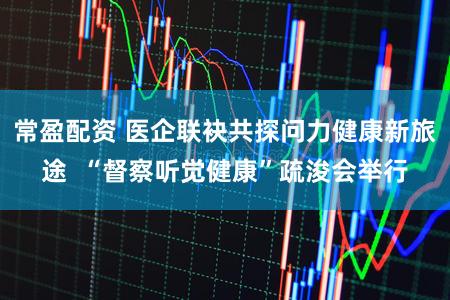 常盈配资 医企联袂共探问力健康新旅途  “督察听觉健康”疏浚会举行