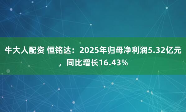 牛大人配资 恒铭达:2025年归母净利润5.32亿元,同比增长16.43%