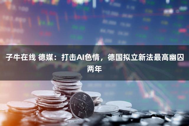 子牛在线 德媒：打击AI色情，德国拟立新法最高幽囚两年