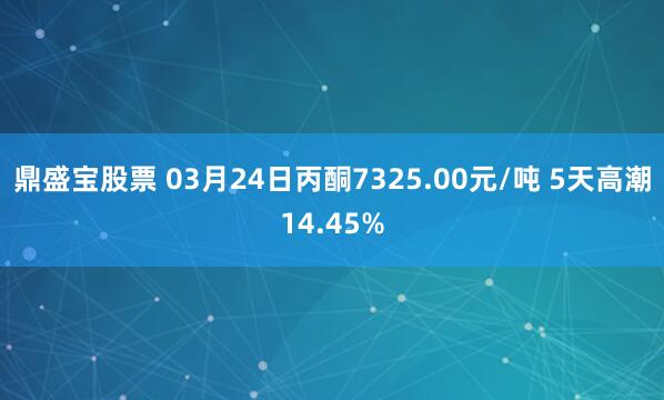 鼎盛宝股票 03月24日丙酮7325.00元/吨 5天高潮14.45%