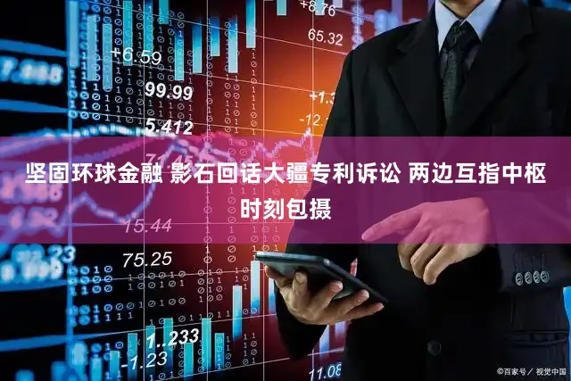 坚固环球金融 影石回话大疆专利诉讼 两边互指中枢时刻包摄