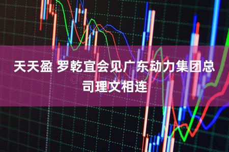 天天盈 罗乾宜会见广东动力集团总司理文相连