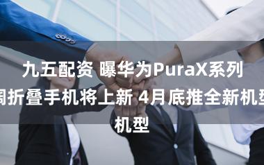 九五配资 曝华为PuraX系列阔折叠手机将上新 4月底推全新机型