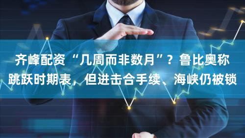 齐峰配资 “几周而非数月”？鲁比奥称跳跃时期表，但进击合手续、海峡仍被锁