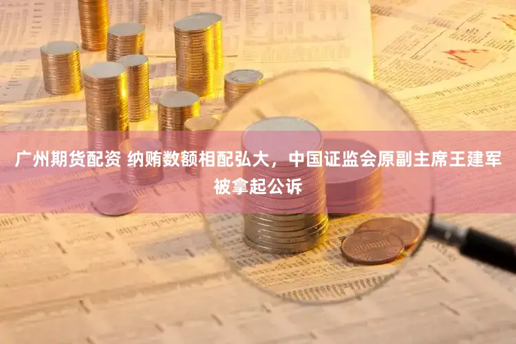 广州期货配资 纳贿数额相配弘大，中国证监会原副主席王建军被拿起公诉