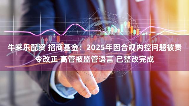 牛来乐配资 招商基金：2025年因合规内控问题被责令改正 高管被监管语言 已整改完成